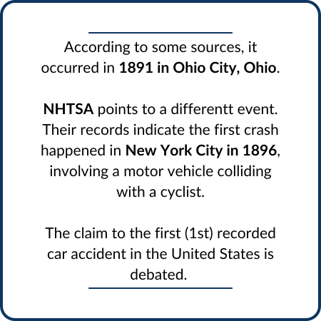 According to some sources, it occurred in 1891 in Ohio City, Ohio. NHTSA points to a differentt event. Their records indicate the first crash happened in New York City in 1896, involving a motor vehicle colliding with a cyclist. The claim to the first (1st) recorded car accident in the United States is debated. 
