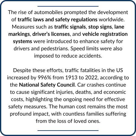 The rise of automobiles prompted the development of traffic laws and safety regulations worldwide. Measures such as traffic signals, stop signs, lane markings, driver’s licenses, and vehicle registration systems were introduced to enhance safety for drivers and pedestrians. Speed limits were also imposed to reduce accidents. Despite these efforts, traffic fatalities in the US increased by 996% from 1913 to 2022, according to the National Safety Council. Car crashes continue to cause significant injuries, deaths, and economic costs, highlighting the ongoing need for effective safety measures. The human cost remains the most profound impact, with countless families suffering from the loss of loved ones.