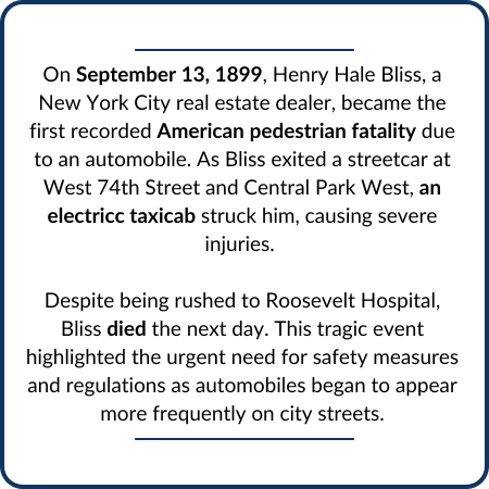 On September 13, 1899, Henry Hale Bliss, a New York City real estate dealer, became the first recorded American pedestrian fatality due to an automobile. As Bliss exited a streetcar at West 74th Street and Central Park West, an electricc taxicab struck him, causing severe injuries. Despite being rushed to Roosevelt Hospital, Bliss died the next day. This tragic event highlighted the urgent need for safety measures and regulations as automobiles began to appear more frequently on city streets.