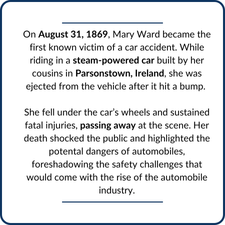 On August 31, 1869, Mary Ward became the first known victim of a car accident. While riding in a steam-powered car built by her cousins in Parsonstown, Ireland, she was ejected from the vehicle after it hit a bump. She fell under the car’s wheels and sustained fatal injuries, passing away at the scene. Her death shocked the public and highlighted the potental dangers of automobiles, foreshadowing the safety challenges that would come with the rise of the automobile industry.